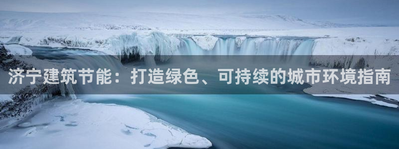 e尊国际-e尊国际官网：济宁建筑节能：打造绿色、可持续的城市环境指南
