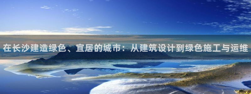 e尊国际地址：在长沙建造绿色、宜居的城市：从建筑设计到绿色施工与运维