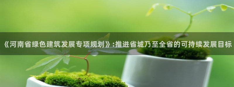 e尊国际客户端：《河南省绿色建筑发展专项规划》:推进省城乃至全省的可持续发展目标